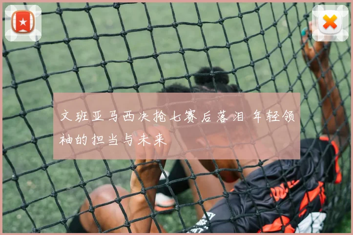 文班亚马西决抢七赛后落泪 年轻领袖的担当与未来