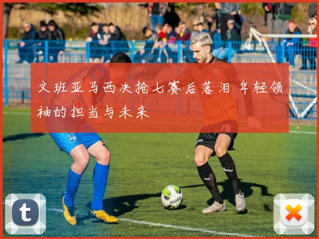 文班亚马西决抢七赛后落泪 年轻领袖的担当与未来