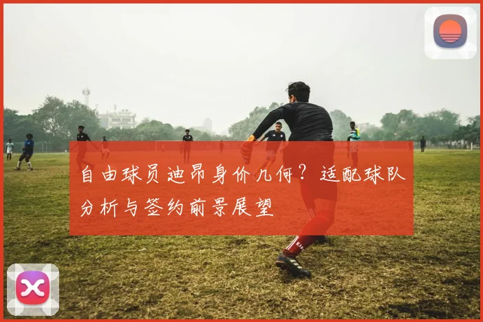 自由球员迪昂身价几何？适配球队分析与签约前景展望