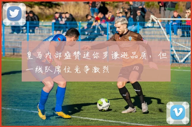 皇马内部盛赞迷你罗谦逊品质,但一线队席位竞争激烈