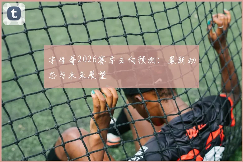 字母哥2026赛季去向预测:最新动态与未来展望