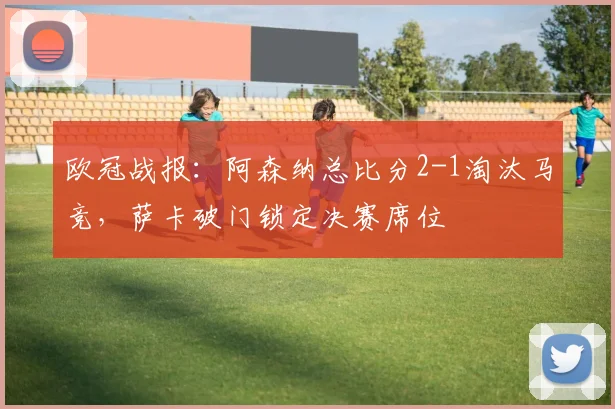欧冠战报:阿森纳总比分2-1淘汰马竞,萨卡破门锁定决赛席位