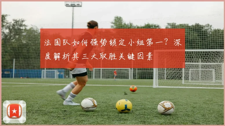 法国队如何强势锁定小组第一？深度解析其三大取胜关键因素