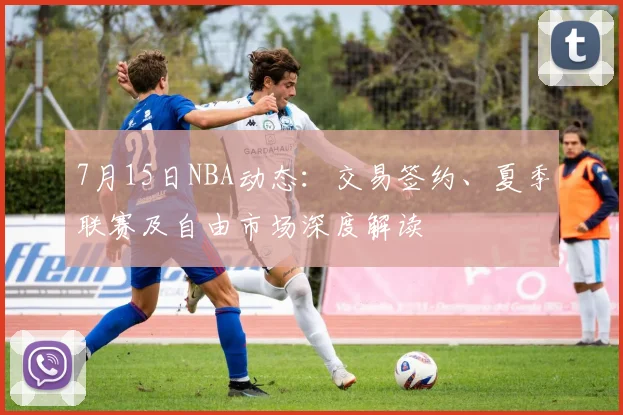 7月15日NBA动态：交易签约、夏季联赛及自由市场深度解读