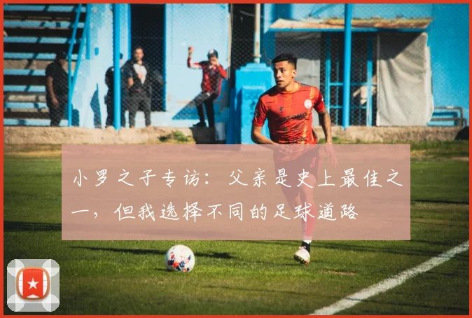 小罗之子专访:父亲是史上最佳之一,但我选择不同的足球道路